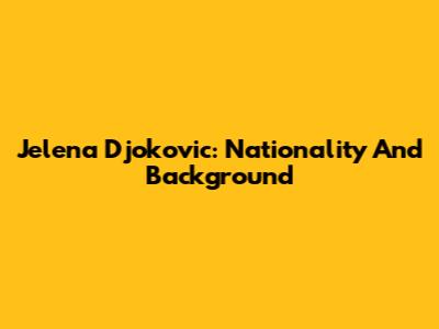 Jelena Djokovic: Nationality And Background