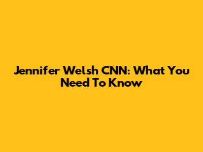 Jennifer Welsh CNN: What You Need To Know