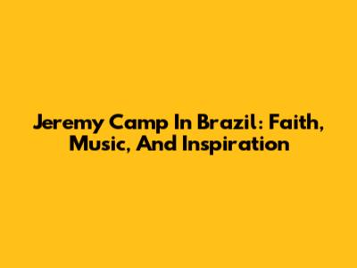 Jeremy Camp In Brazil: Faith, Music, And Inspiration