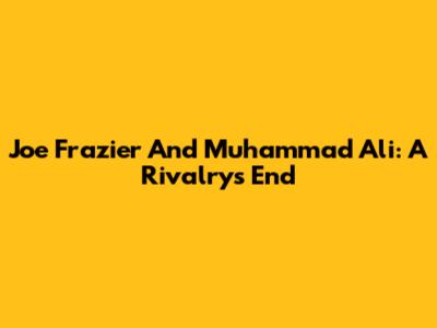 Joe Frazier And Muhammad Ali: A Rivalry's End