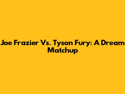 Joe Frazier Vs. Tyson Fury: A Dream Matchup