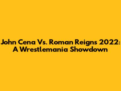 John Cena Vs. Roman Reigns 2022: A Wrestlemania Showdown
