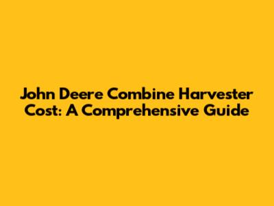 John Deere Combine Harvester Cost: A Comprehensive Guide