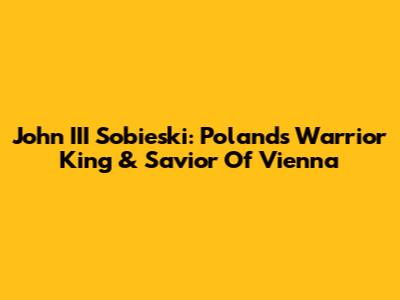 John III Sobieski: Poland's Warrior King & Savior Of Vienna