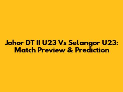 Johor DT II U23 Vs Selangor U23: Match Preview & Prediction