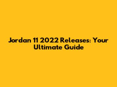 Jordan 11 2022 Releases: Your Ultimate Guide