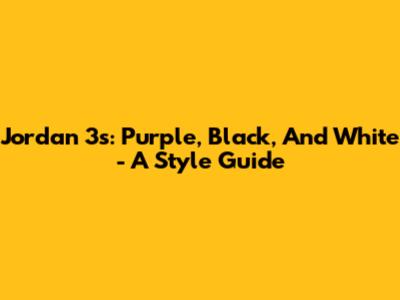 Jordan 3s: Purple, Black, And White - A Style Guide