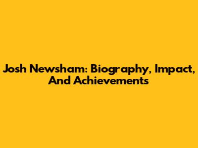 Josh Newsham: Biography, Impact, And Achievements