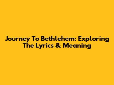Journey To Bethlehem: Exploring The Lyrics & Meaning