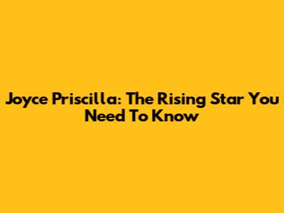 Joyce Priscilla: The Rising Star You Need To Know