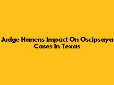 Judge Hanen's Impact On Oscipsaya Cases In Texas