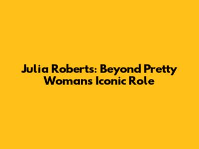 Julia Roberts: Beyond Pretty Woman's Iconic Role