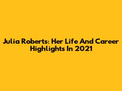 Julia Roberts: Her Life And Career Highlights In 2021