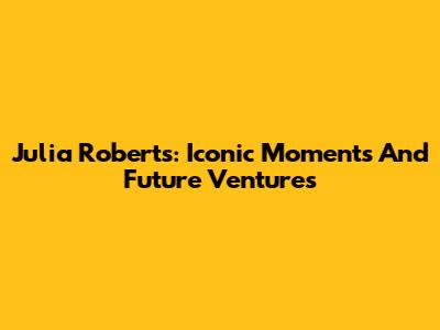 Julia Roberts: Iconic Moments And Future Ventures