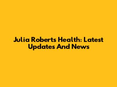 Julia Roberts Health: Latest Updates And News