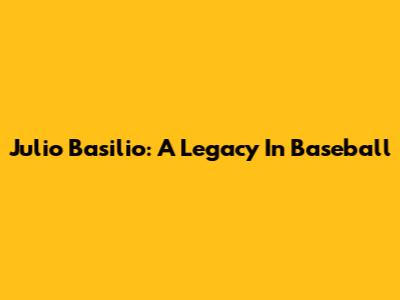 Julio Basilio: A Legacy In Baseball