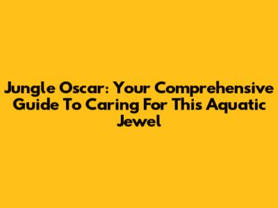 Jungle Oscar: Your Comprehensive Guide To Caring For This Aquatic Jewel