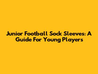 Junior Football Sock Sleeves: A Guide For Young Players