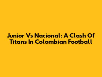 Junior Vs Nacional: A Clash Of Titans In Colombian Football