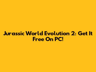 Jurassic World Evolution 2: Get It Free On PC!