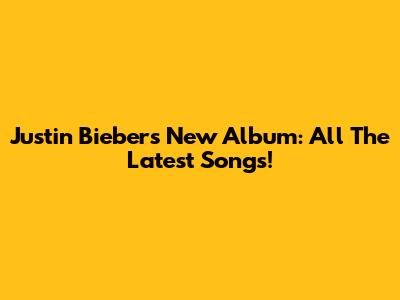 Justin Bieber's New Album: All The Latest Songs!