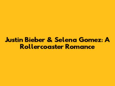 Justin Bieber & Selena Gomez: A Rollercoaster Romance