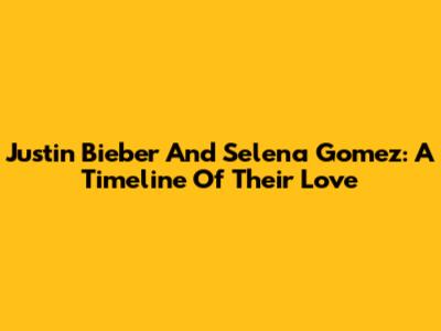 Justin Bieber And Selena Gomez: A Timeline Of Their Love