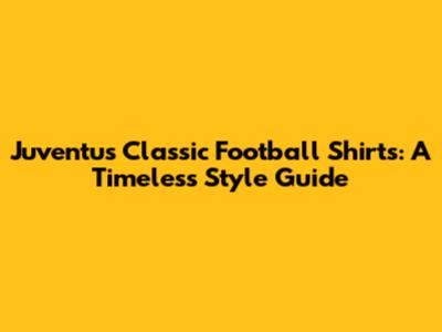 Juventus Classic Football Shirts: A Timeless Style Guide