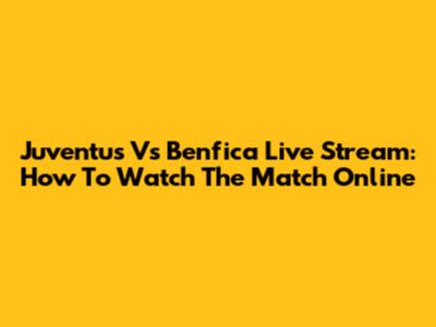 Juventus Vs Benfica Live Stream: How To Watch The Match Online