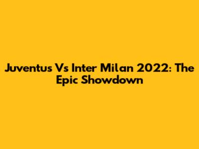 Juventus Vs Inter Milan 2022: The Epic Showdown