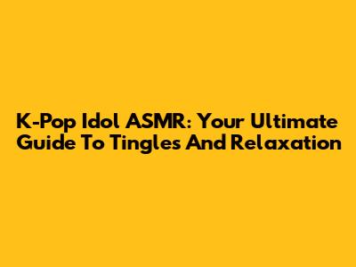 K-Pop Idol ASMR: Your Ultimate Guide To Tingles And Relaxation