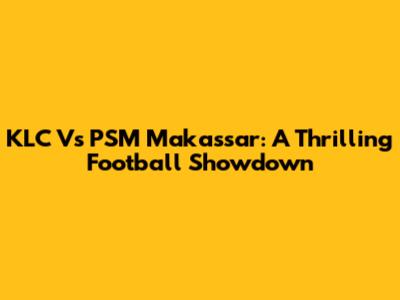 KLC Vs PSM Makassar: A Thrilling Football Showdown