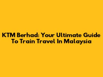 KTM Berhad: Your Ultimate Guide To Train Travel In Malaysia