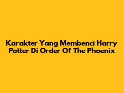 Karakter Yang Membenci Harry Potter Di Order Of The Phoenix