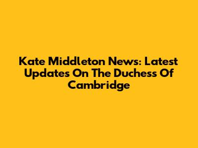 Kate Middleton News: Latest Updates On The Duchess Of Cambridge