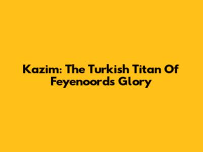 Kazim: The Turkish Titan Of Feyenoord's Glory