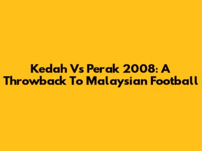 Kedah Vs Perak 2008: A Throwback To Malaysian Football