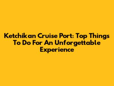 Ketchikan Cruise Port: Top Things To Do For An Unforgettable Experience