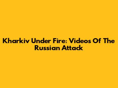 Kharkiv Under Fire: Videos Of The Russian Attack
