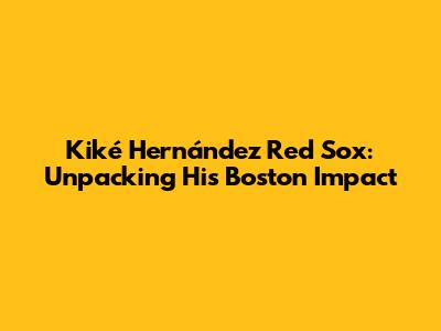 Kiké Hernández Red Sox: Unpacking His Boston Impact