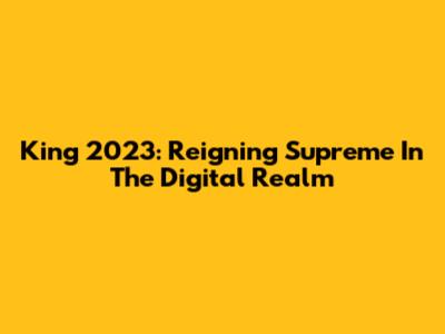 King 2023: Reigning Supreme In The Digital Realm