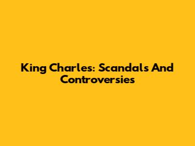 King Charles: Scandals And Controversies