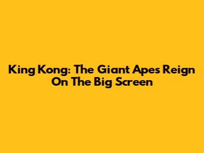 King Kong: The Giant Ape's Reign On The Big Screen