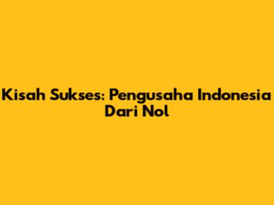 Kisah Sukses: Pengusaha Indonesia Dari Nol