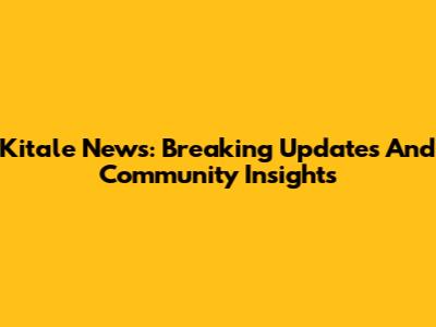 Kitale News: Breaking Updates And Community Insights