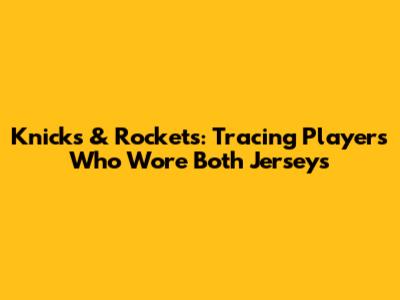 Knicks & Rockets: Tracing Players Who Wore Both Jerseys
