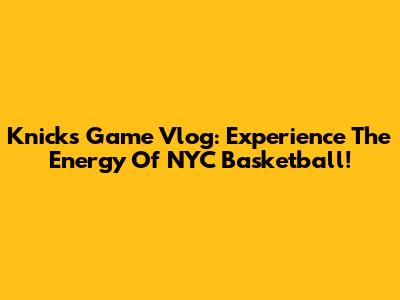 Knicks Game Vlog: Experience The Energy Of NYC Basketball!