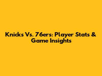 Knicks Vs. 76ers: Player Stats & Game Insights