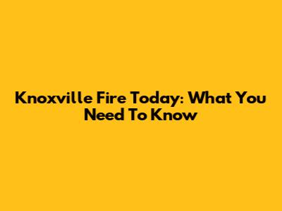 Knoxville Fire Today: What You Need To Know
