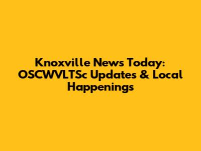 Knoxville News Today: OSCWVLTSc Updates & Local Happenings